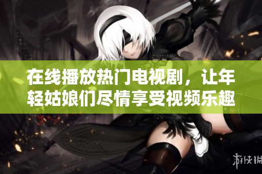 在线播放热门电视剧，让年轻姑娘们尽情享受视频乐趣