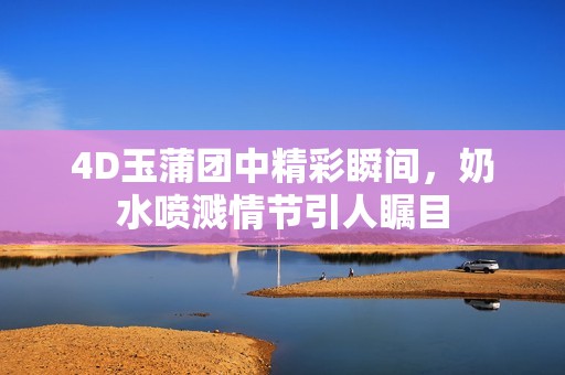 4D玉蒲团中精彩瞬间，奶水喷溅情节引人瞩目