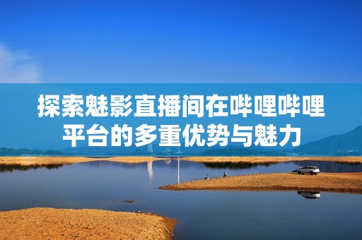 探索魅影直播间在哔哩哔哩平台的多重优势与魅力