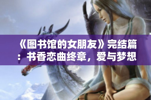 《图书馆的女朋友》完结篇：书香恋曲终章，爱与梦想的交汇点