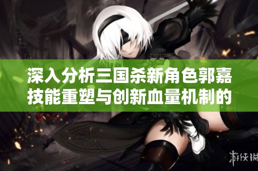 深入分析三国杀新角色郭嘉技能重塑与创新血量机制的游戏强度评测