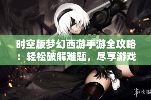 时空版梦幻西游手游全攻略：轻松破解难题，尽享游戏带来的无限乐趣