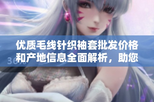 优质毛线针织袖套批发价格和产地信息全面解析，助您轻松采购。