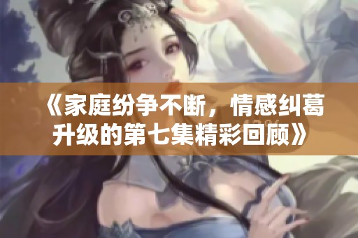 《家庭纷争不断，情感纠葛升级的第七集精彩回顾》