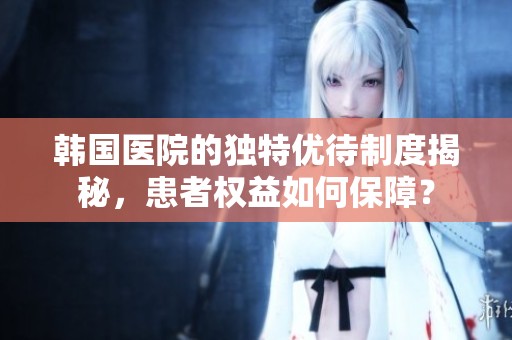 韩国医院的独特优待制度揭秘，患者权益如何保障？