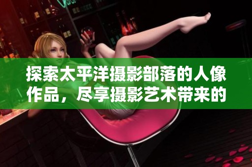 探索太平洋摄影部落的人像作品，尽享摄影艺术带来的视觉盛宴与创作灵感