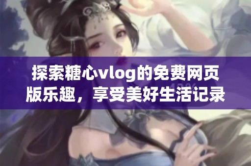 探索糖心vlog的免费网页版乐趣，享受美好生活记录体验