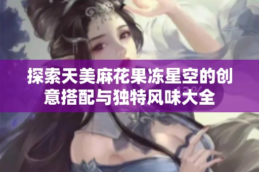 探索天美麻花果冻星空的创意搭配与独特风味大全