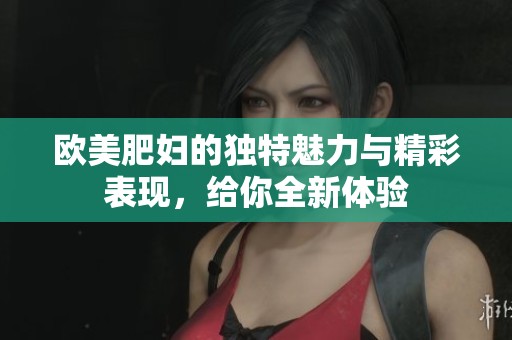 欧美肥妇的独特魅力与精彩表现，给你全新体验