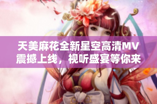 天美麻花全新星空高清MV震撼上线，视听盛宴等你来享受