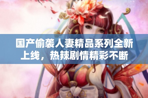 国产偷袭人妻精品系列全新上线，热辣剧情精彩不断