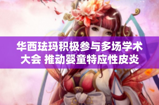 华西珐玛积极参与多场学术大会 推动婴童特应性皮炎护理新研究卓越发展