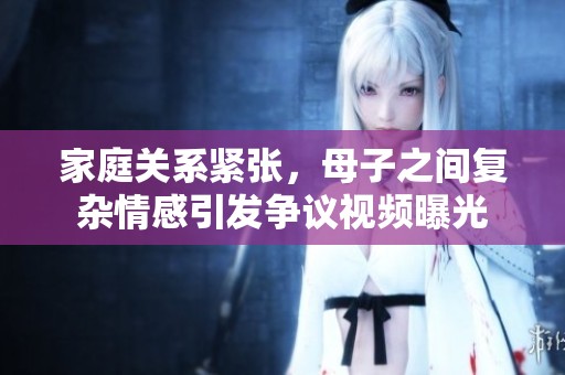 家庭关系紧张，母子之间复杂情感引发争议视频曝光