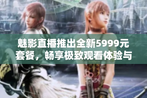 魅影直播推出全新5999元套餐，畅享极致观看体验与精彩内容