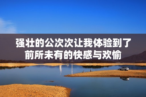 强壮的公次次让我体验到了前所未有的快感与欢愉