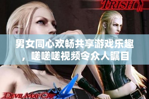 男女同心欢畅共享游戏乐趣，嗟嗟嗟视频令众人瞩目