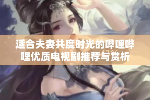适合夫妻共度时光的哔哩哔哩优质电视剧推荐与赏析