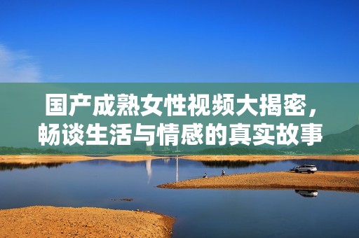 国产成熟女性视频大揭密，畅谈生活与情感的真实故事