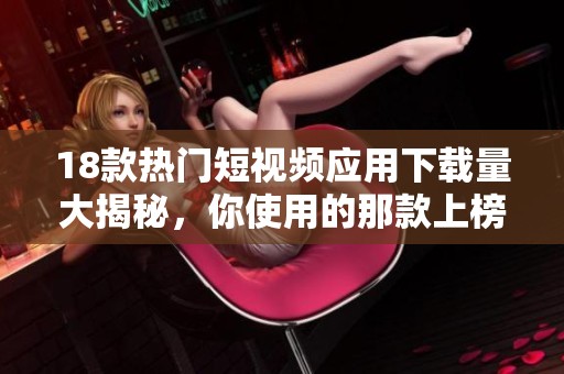 18款热门短视频应用下载量大揭秘，你使用的那款上榜了吗