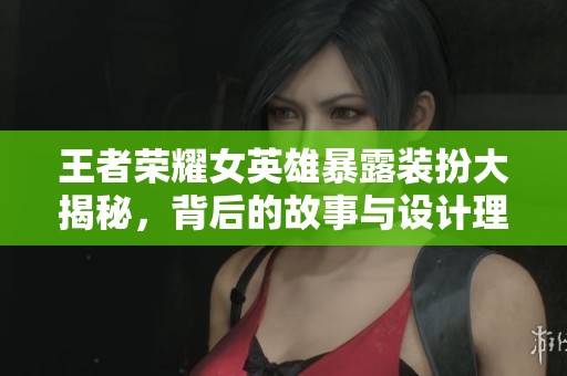 王者荣耀女英雄暴露装扮大揭秘，背后的故事与设计理念