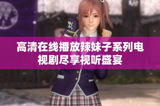 高清在线播放辣妹子系列电视剧尽享视听盛宴