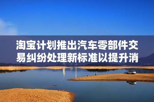 淘宝计划推出汽车零部件交易纠纷处理新标准以提升消费者权益保护