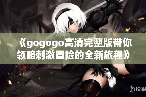 《gogogo高清完整版带你领略刺激冒险的全新旅程》