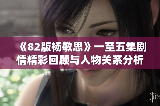 《82版杨敏思》一至五集剧情精彩回顾与人物关系分析