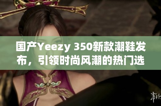 国产Yeezy 350新款潮鞋发布，引领时尚风潮的热门选择
