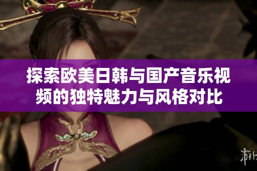 探索欧美日韩与国产音乐视频的独特魅力与风格对比