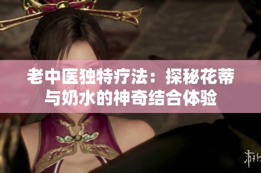 老中医独特疗法：探秘花蒂与奶水的神奇结合体验