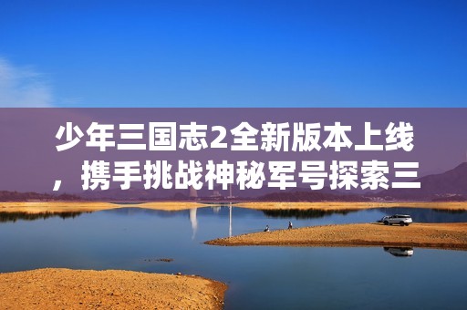 少年三国志2全新版本上线，携手挑战神秘军号探索三国精彩乱世旅程