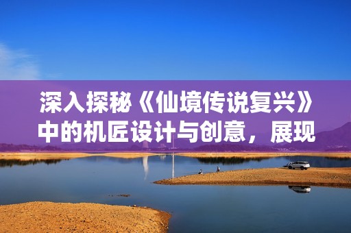 深入探秘《仙境传说复兴》中的机匠设计与创意，展现匠心独运的魅力与精髓