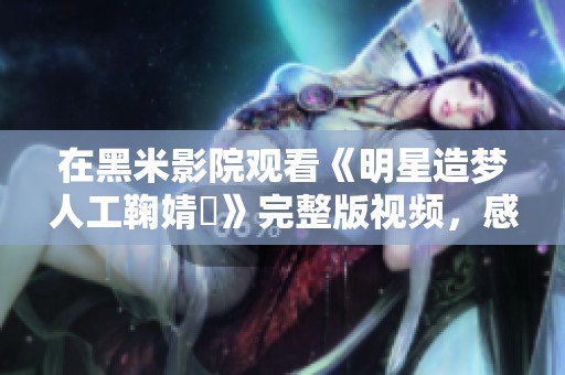 在黑米影院观看《明星造梦人工鞠婧祎》完整版视频，感受她的魅力与才华