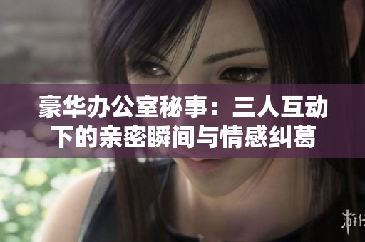 豪华办公室秘事：三人互动下的亲密瞬间与情感纠葛