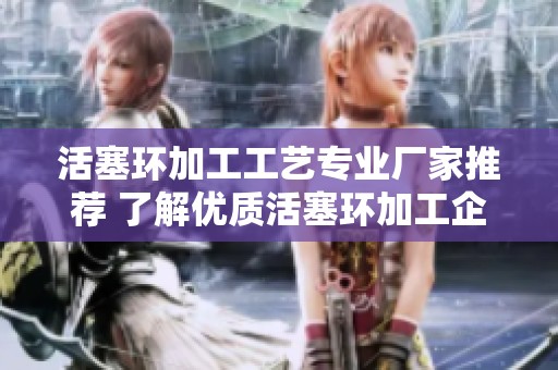 活塞环加工工艺专业厂家推荐 了解优质活塞环加工企业与服务信息