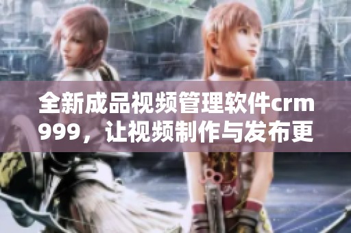 全新成品视频管理软件crm999，让视频制作与发布更高效便捷
