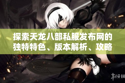 探索天龙八部私服发布网的独特特色、版本解析、攻略提示与剧情详解指南