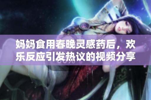 妈妈食用春晚灵感药后，欢乐反应引发热议的视频分享