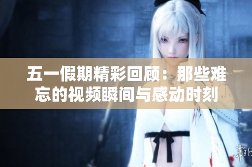 五一假期精彩回顾：那些难忘的视频瞬间与感动时刻