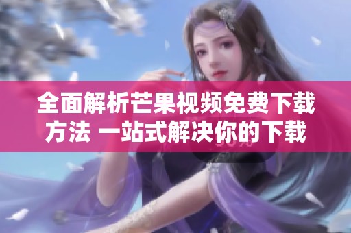 全面解析芒果视频免费下载方法 一站式解决你的下载需求