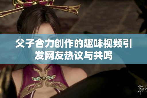 父子合力创作的趣味视频引发网友热议与共鸣