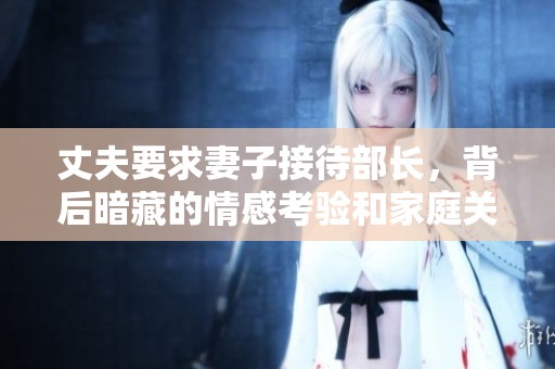 丈夫要求妻子接待部长，背后暗藏的情感考验和家庭关系挑战
