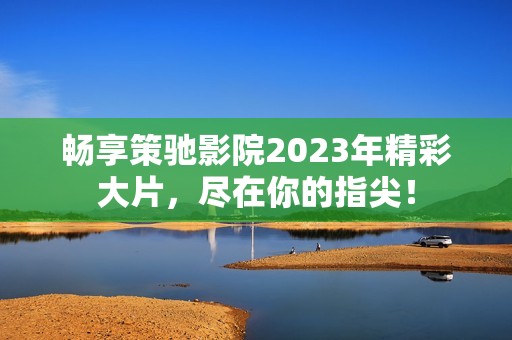 畅享策驰影院2023年精彩大片，尽在你的指尖！