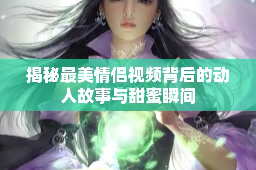 揭秘最美情侣视频背后的动人故事与甜蜜瞬间