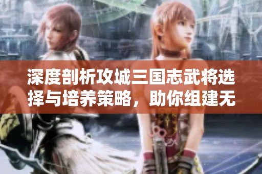 深度剖析攻城三国志武将选择与培养策略，助你组建无敌军团战胜敌手