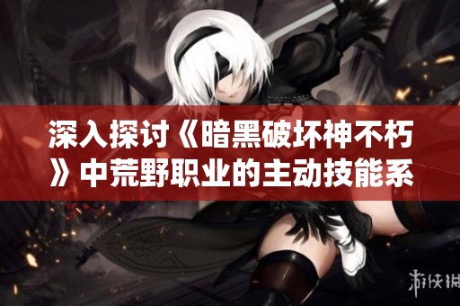 深入探讨《暗黑破坏神不朽》中荒野职业的主动技能系统与战略运用