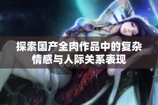 探索国产全肉作品中的复杂情感与人际关系表现