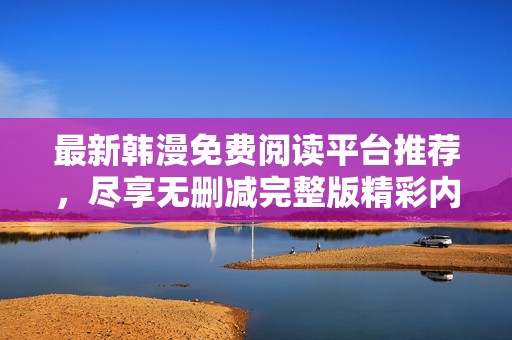 最新韩漫免费阅读平台推荐，尽享无删减完整版精彩内容
