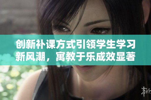 创新补课方式引领学生学习新风潮，寓教于乐成效显著